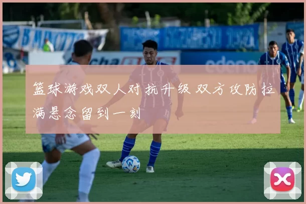 篮球游戏双人对抗升级 双方攻防拉满悬念留到一刻