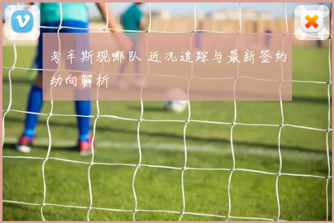 考辛斯现哪队 近况追踪与最新签约动向解析