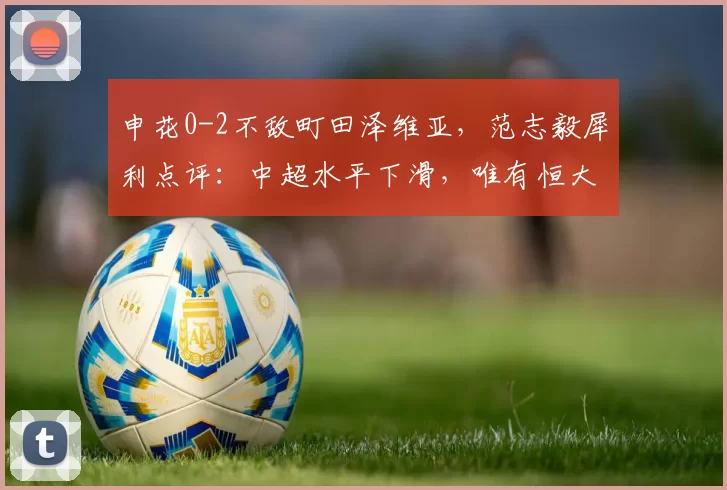 申花0-2不敌町田泽维亚，范志毅犀利点评：中超水平下滑，唯有恒大曾打服日本_联赛_球迷_亚冠