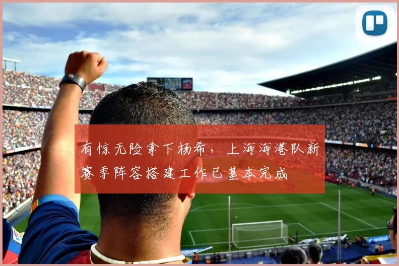 有惊无险拿下杨希，上海海港队新赛季阵容搭建工作已基本完成