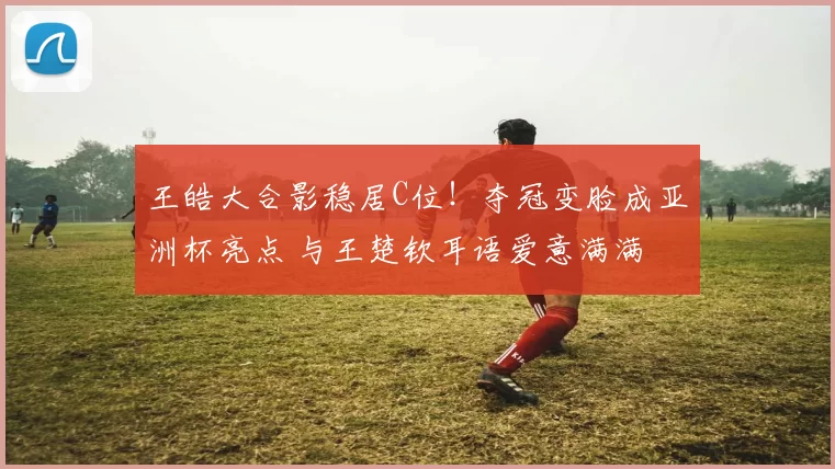 王皓大合影稳居C位！夺冠变脸成亚洲杯亮点 与王楚钦耳语爱意满满