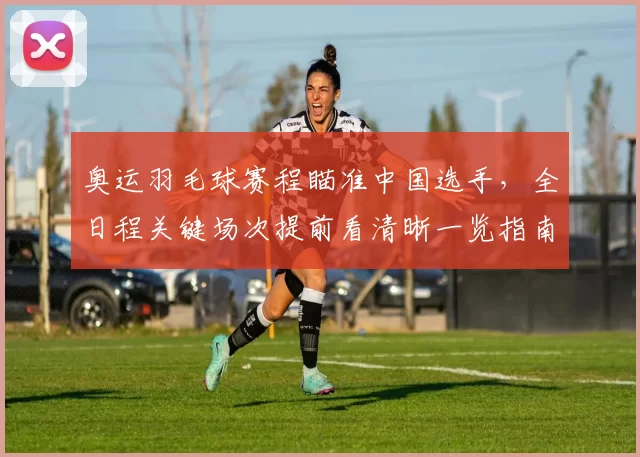 奥运羽毛球赛程瞄准中国选手，全日程关键场次提前看清晰一览指南