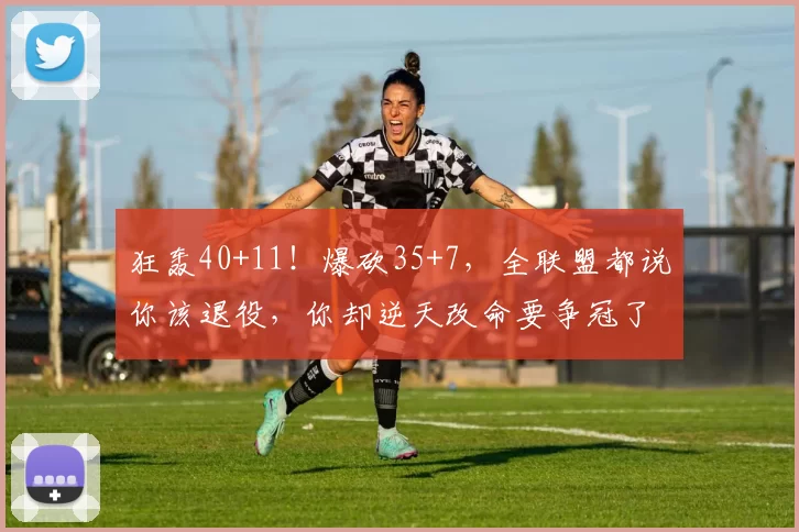 狂轰40+11！爆砍35+7，全联盟都说你该退役，你却逆天改命要争冠了