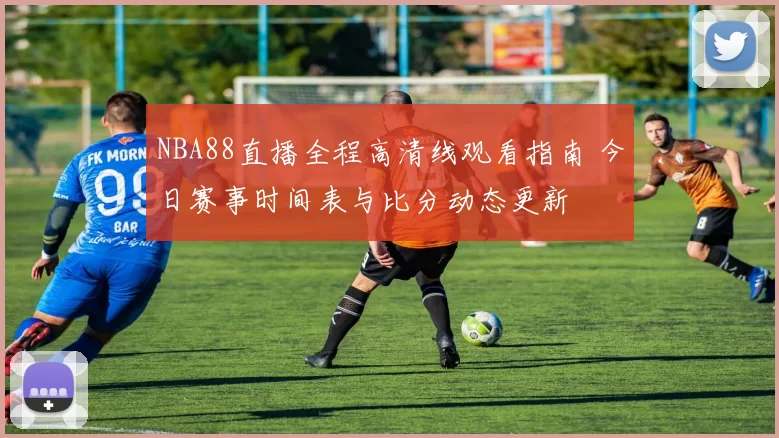 NBA88直播全程高清线观看指南 今日赛事时间表与比分动态更新