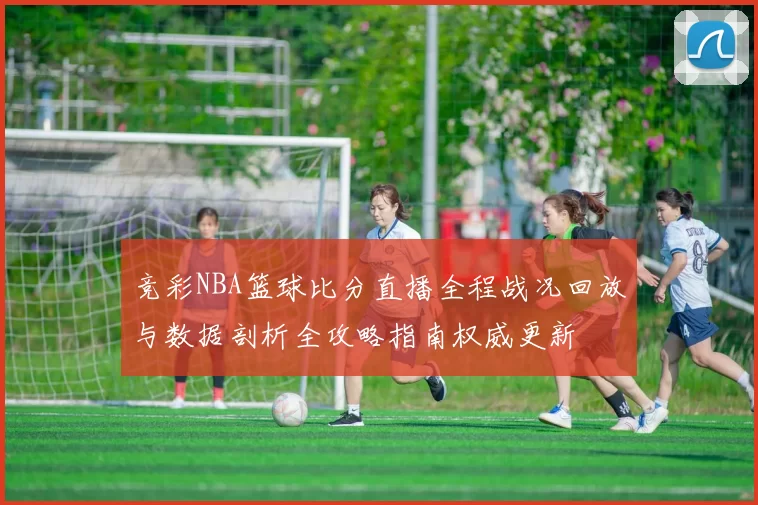 竞彩NBA篮球比分直播全程战况回放与数据剖析全攻略指南权威更新