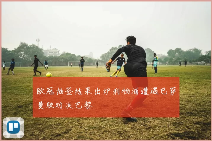 欧冠抽签结果出炉利物浦遭遇巴萨曼联对决巴黎