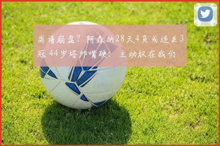 离谱崩盘？阿森纳28天4负或连丢3冠 44岁塔帅嘴硬：主动权在我们