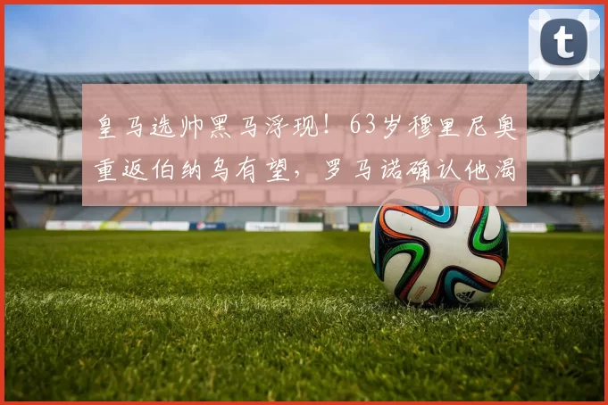皇马选帅黑马浮现！63岁穆里尼奥重返伯纳乌有望，罗马诺确认他渴望回归_穆帅_阿韦洛_欧冠