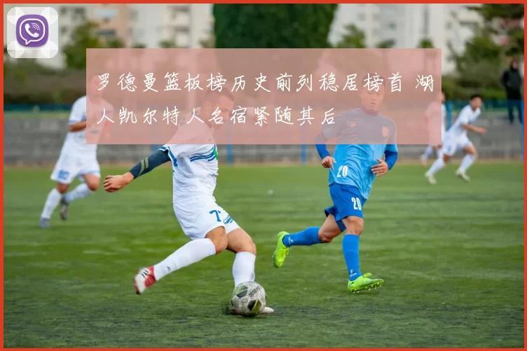 罗德曼篮板榜历史前列稳居榜首 湖人凯尔特人名宿紧随其后