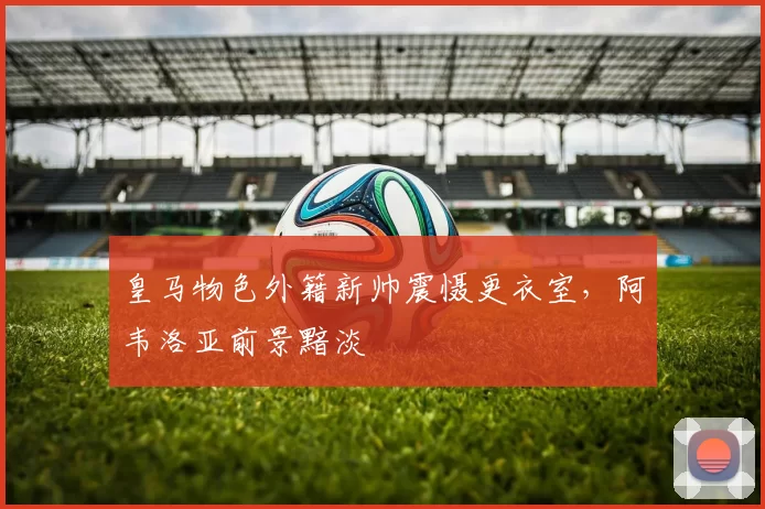 皇马物色外籍新帅震慑更衣室，阿韦洛亚前景黯淡
