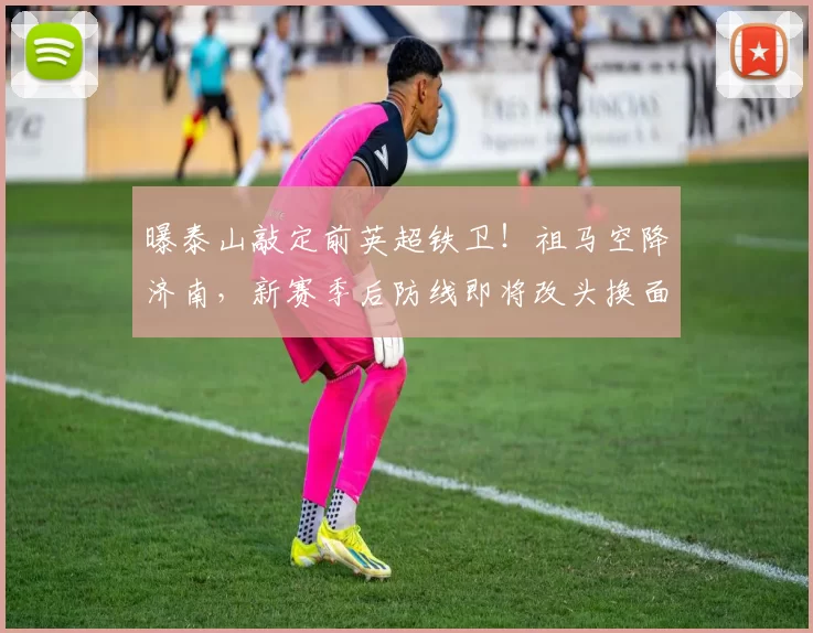曝泰山敲定前英超铁卫！祖马空降济南，新赛季后防线即将改头换面_防守_球员_1