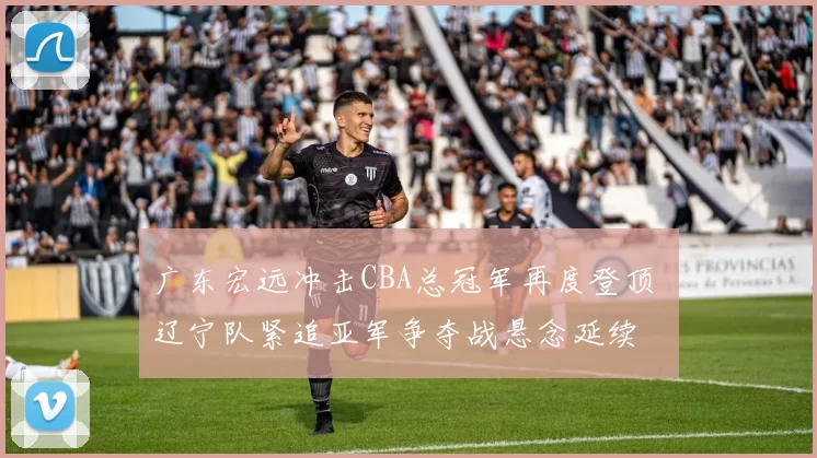 广东宏远冲击CBA总冠军再度登顶 辽宁队紧追亚军争夺战悬念延续
