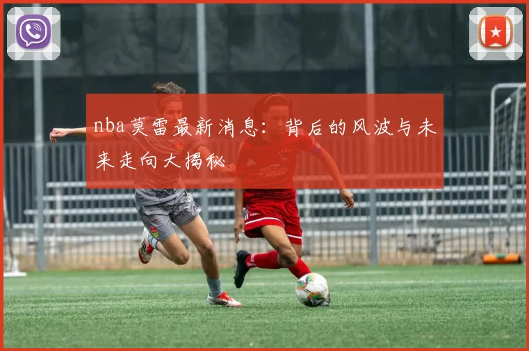 nba莫雷最新消息：背后的风波与未来走向大揭秘