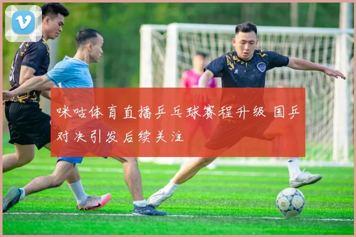 咪咕体育直播乒乓球赛程升级 国乒对决引发后续关注