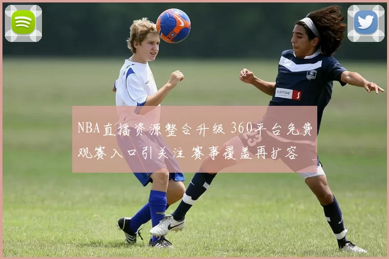 NBA直播资源整合升级 360平台免费观赛入口引关注 赛事覆盖再扩容