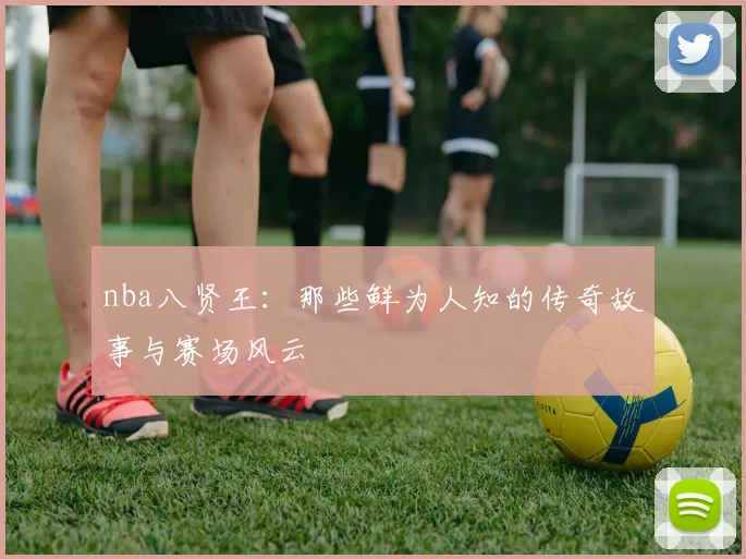 nba八贤王：那些鲜为人知的传奇故事与赛场风云