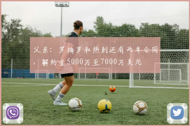 父亲：罗梅罗和热刺还有两年合同，解约金5000万至7000万美元