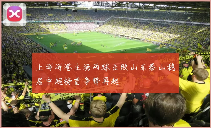 上海海港主场两球击败山东泰山稳居中超榜首争锋再起