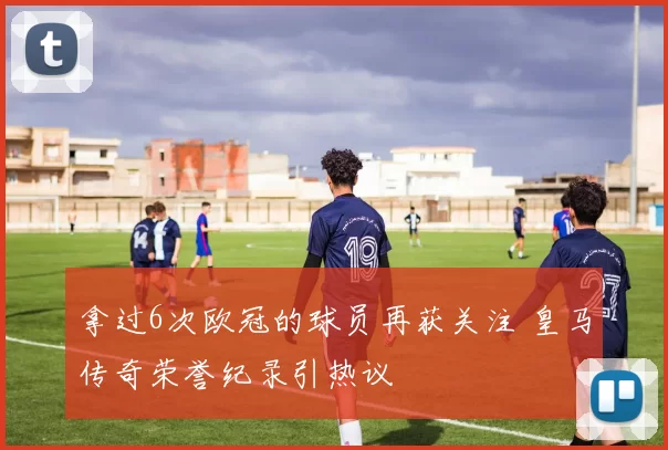 拿过6次欧冠的球员再获关注 皇马传奇荣誉纪录引热议