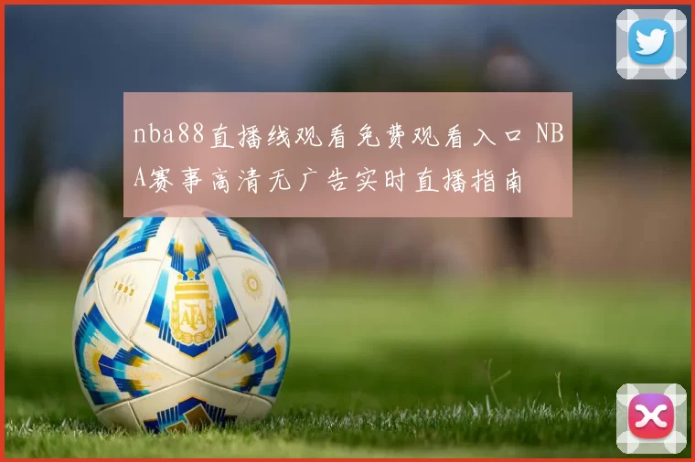 nba88直播线观看免费观看入口 NBA赛事高清无广告实时直播指南