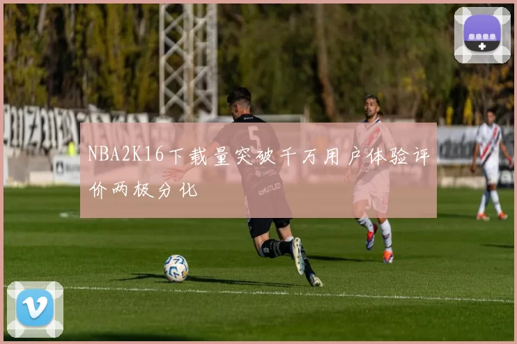 NBA2K16下载量突破千万用户体验评价两极分化
