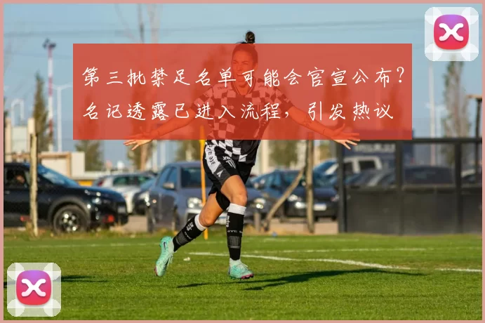 第三批禁足名单可能会官宣公布？名记透露已进入流程，引发热议