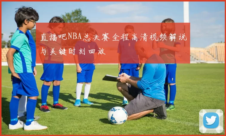 直播吧NBA总决赛全程高清视频解说与关键时刻回放