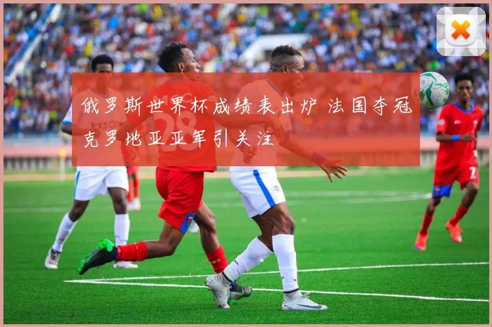 俄罗斯世界杯成绩表出炉 法国夺冠克罗地亚亚军引关注