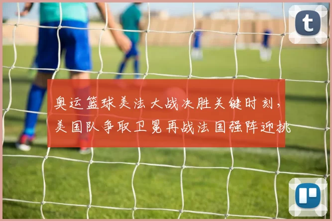 奥运篮球美法大战决胜关键时刻，美国队争取卫冕再战法国强阵迎挑战