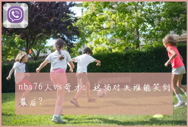 nba76人vs奇才：这场对决谁能笑到最后？