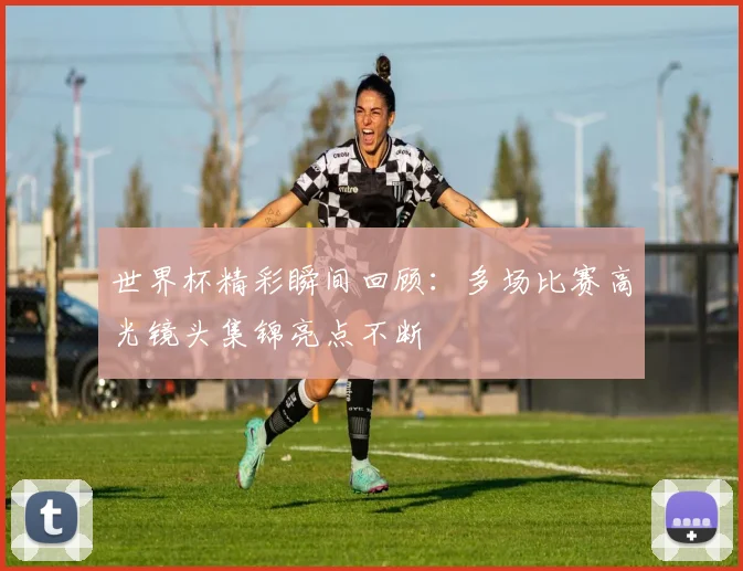 世界杯精彩瞬间回顾：多场比赛高光镜头集锦亮点不断