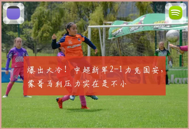 爆出大冷！中超新军2-1力克国安，蒙哥马利压力实在是不小