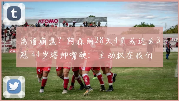 离谱崩盘？阿森纳28天4负或连丢3冠 44岁塔帅嘴硬：主动权在我们
