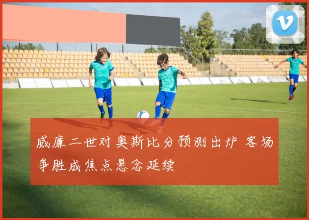 威廉二世对奥斯比分预测出炉 客场争胜成焦点悬念延续