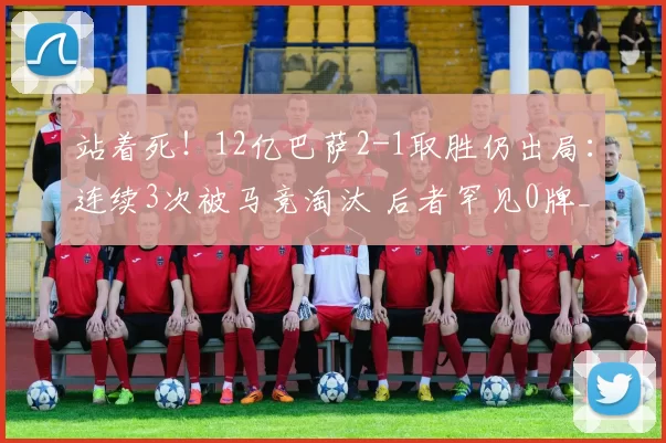 站着死！12亿巴萨2-1取胜仍出局：连续3次被马竞淘汰 后者罕见0牌_欧冠_总比分_单刀