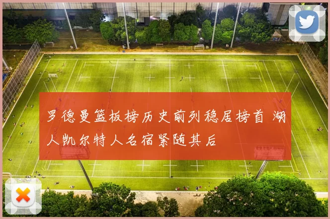 罗德曼篮板榜历史前列稳居榜首 湖人凯尔特人名宿紧随其后