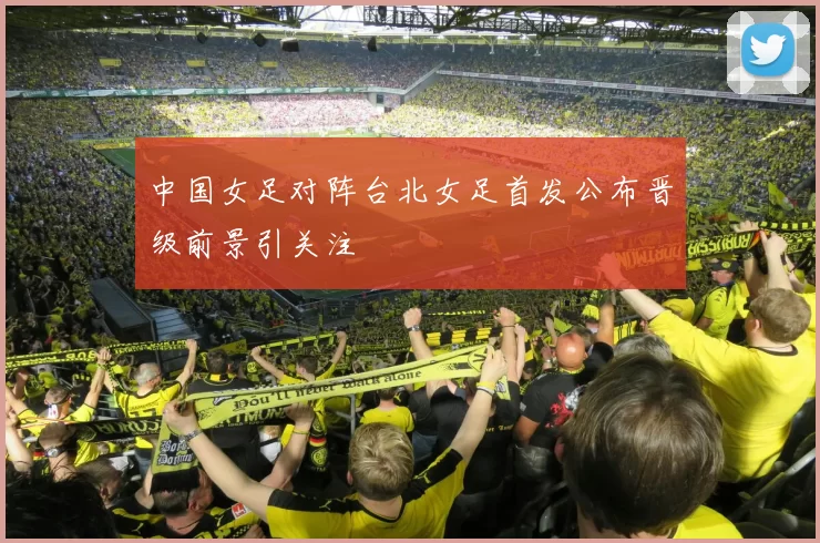 中国女足对阵台北女足首发公布晋级前景引关注