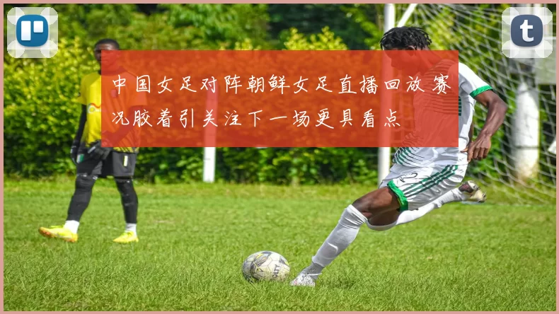 中国女足对阵朝鲜女足直播回放 赛况胶着引关注下一场更具看点