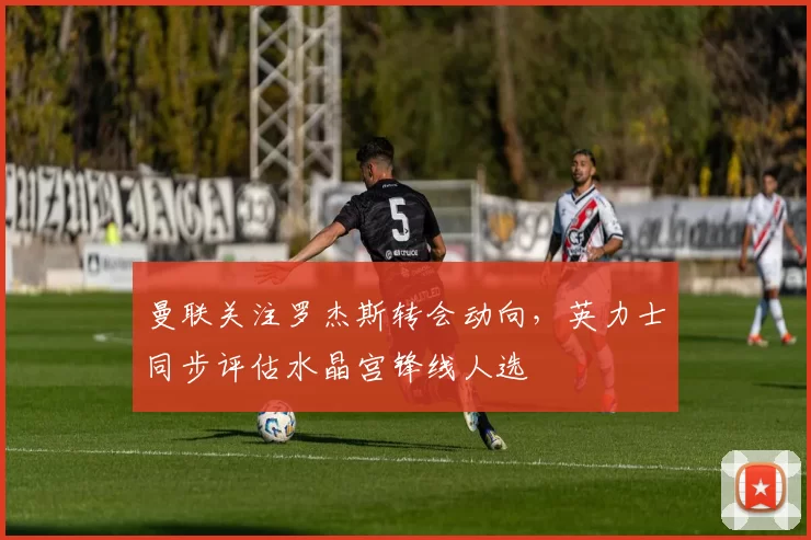 曼联关注罗杰斯转会动向，英力士同步评估水晶宫锋线人选