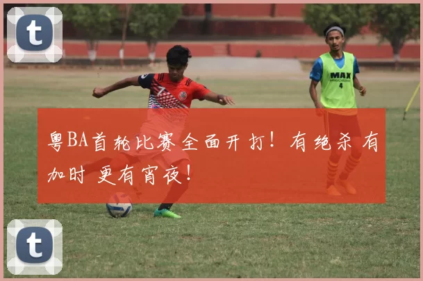 粤BA首轮比赛全面开打！有绝杀 有加时 更有宵夜！