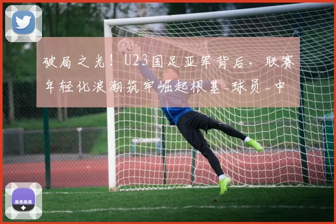 破局之光！U23国足亚军背后，联赛年轻化浪潮筑牢崛起根基_球员_中超_政策