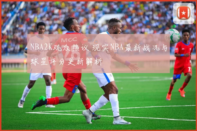 NBA2K观众热议 现实NBA最新战况与球星评分更新解析