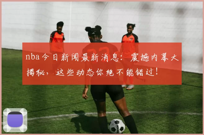 nba今日新闻最新消息：震撼内幕大揭秘，这些动态你绝不能错过！