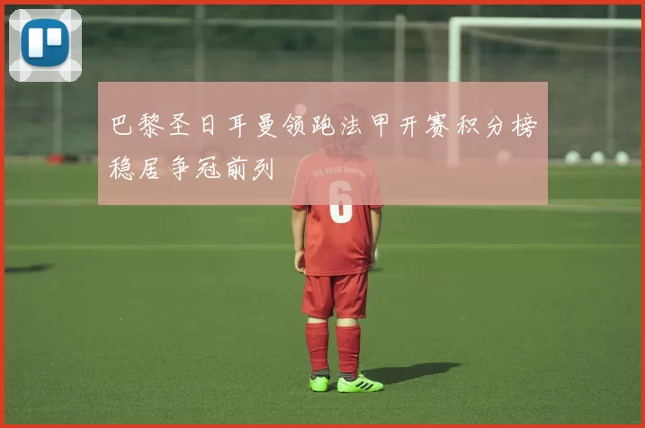 巴黎圣日耳曼领跑法甲开赛积分榜稳居争冠前列