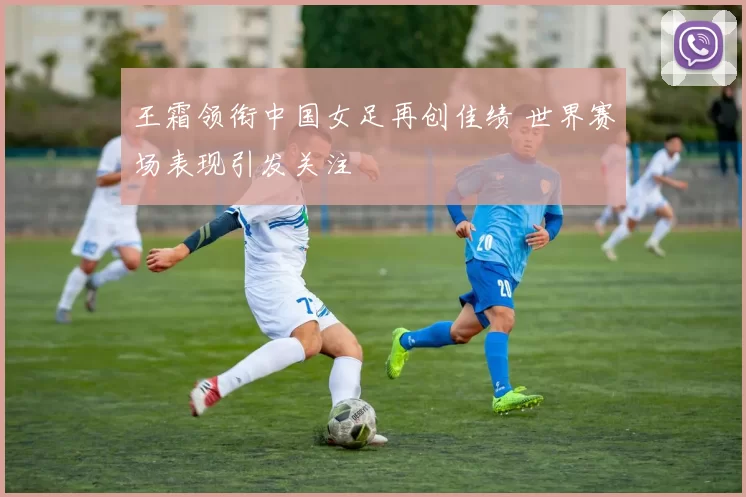 王霜领衔中国女足再创佳绩 世界赛场表现引发关注