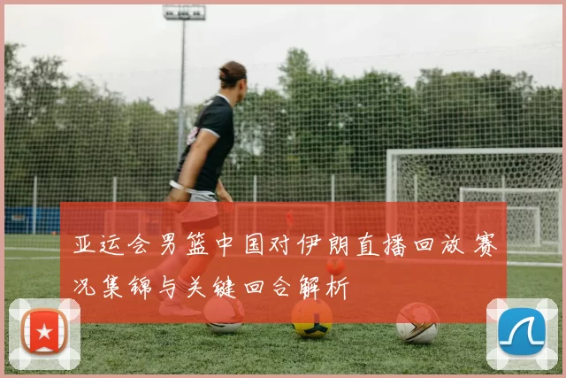 亚运会男篮中国对伊朗直播回放 赛况集锦与关键回合解析