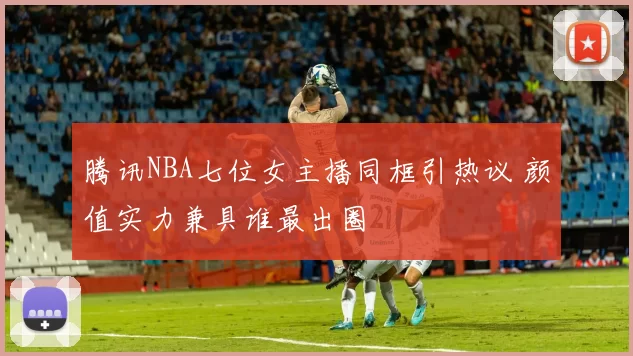 腾讯NBA七位女主播同框引热议 颜值实力兼具谁最出圈