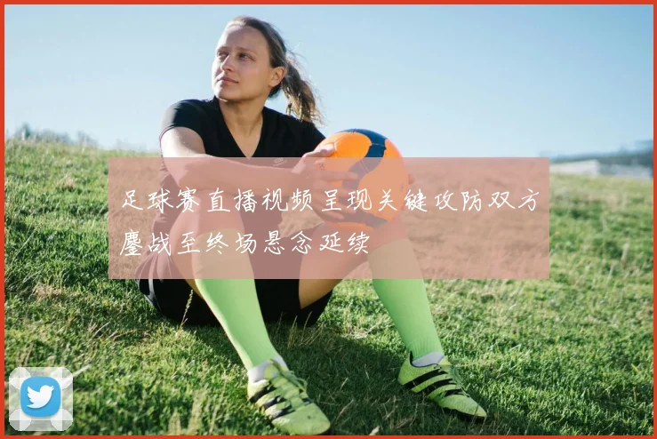 足球赛直播视频呈现关键攻防双方鏖战至终场悬念延续