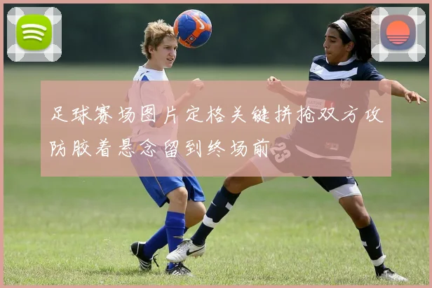 足球赛场图片定格关键拼抢双方攻防胶着悬念留到终场前