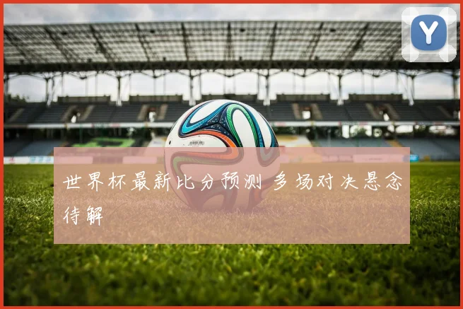 世界杯最新比分预测 多场对决悬念待解
